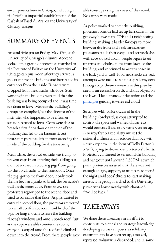 encampments here in Chicago, including in the brief but impactful establishment of the Casbah of Basel Al Arzjon the University of Chicago campus.  SUMMARY OF EVENTS  Around 4:40 pm on Friday, May 17th,as the Universiy of Chicago’s Alumni Weekend cked off,  group of protestors marched to the Insteute of Politics on the University of Chicago campus. Soon afier they aived, a group entered the building and barricaded ts entrancesfrom the inside. Banners were dropped from the upstairs windows. Saff working n the building were told that the building was being occupied and it was time for them to leave. Most ofthe building’s occupanes complicd, but the director of the institate, who happened to be a former senator,refusd to leave. Cops were able to beach a fistfloor door on the side of the building thatled to the basement, but protestors prevented them from accessing the inside of the building fo the time being,  Meanwhile, the crowd outside was trying to prevent cops from entering the building but did not suceeed in blocking pigs from going up the porch stairsto the front door. Onee the pigs got to the front door, it only took them a few hard yanks to break the barticade’s pull on the frone door. From there, the protestors regrouped to the second floor and tried to barricade that loor. As pigs started o enterthe second floor,the protesors reteated 0 small conference room, and held offthe pigs for long enough to leave the building through windows and onto a porch roof.Just as the cops were able o enter the room, everyone escaped onto the roof and climbed down into the crowd. From there, people were  able o escape using the cover of the crowd No arrests were made.  s police worked to enter the building, protestors outside had set up barricades in the gangway becween the IOP and a neighboring building, making it arder for cops to move between the front and back yards. Afier protestors made thei escape and active clashes with cops slowed down, people began to set up tents and chairs on the front lawn of the building, and continued to oceupy space in the back yard as well Food and snacks arrived, attempes were made to st up  speaker system (though cops threw a wrench in this pln by cutting an extension cord),and kids played on the lawn. The demands of the action and the  principles guiding e were read aloud.  Struggles with police occurred in the building’s backyard, as cops atempred to control the space and warned that aests would be made if any more tents were set up. A nearby frat blaseed shitey music (the national anthem and mediocre dad rock with a quick reprievein the form of Dolly Parton’s 910 5),tying o drown out protestors’ chants, Protestors continued to surround the bulding, and hang out untilaround 9:30 PM, at which point protestors assesed that there was not enough energy, support, or numbers to spend. the night amid cops’threats o sart making arrests. The group marched to the University president’s house nearby with chants of, “Well be back!”  TAKEAWAYS  We share these takeaways n an cfort o contribute to tactcal and strategic knowledge developing acros campuses, assoldarity encampments have been set up,atacked, epressed, voluntarlydisbanded, and in some 